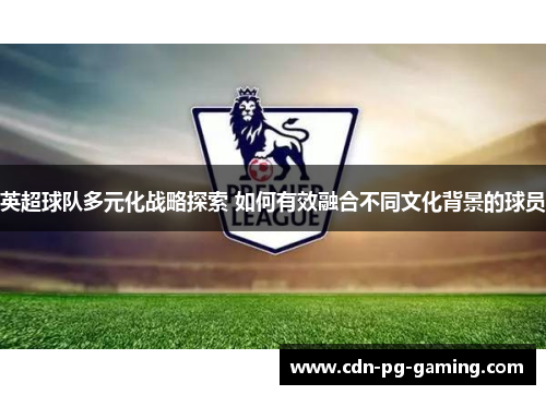 英超球队多元化战略探索 如何有效融合不同文化背景的球员 英超球队多元化战略探索 如何有效融合不同文化背景的球员
