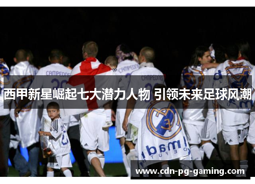 西甲新星崛起七大潜力人物 引领未来足球风潮 西甲新星崛起七大潜力人物 引领未来足球风潮