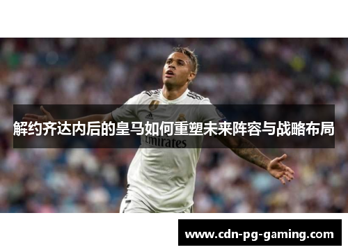 解约齐达内后的皇马如何重塑未来阵容与战略布局 解约齐达内后的皇马如何重塑未来阵容与战略布局