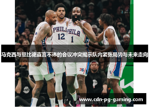 马克西与恩比德直言不讳的会议冲突揭示队内紧张局势与未来走向 马克西与恩比德直言不讳的会议冲突揭示队内紧张局势与未来走向